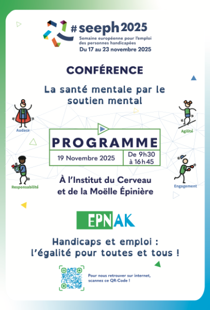 Affiche colorée promouvant la Semaine Européenne pour l’Emploi des Personnes Handicapées (#SEEPH2025), qui se déroule du 17 au 23 novembre 2025. L’événement principal présenté est une conférence intitulée « La santé mentale par le soutien mental ». Au centre, un encadré vert contenant le mot « PROGRAMME » indique la date 19 novembre 2025 et l’horaire de 9h30 à 16h45, à l’Institut du Cerveau et de la Moëlle Épinière. Autour du texte figurent de petites illustrations représentant des personnages stylisés symbolisant : Audace, Agilité, Responsabilité et Engagement. En bas, on voit le logo EPNAK suivi du message : « Handicaps et emploi : l’égalité pour toutes et tous ! ». Un QR code invite les utilisateurs à le scanner pour obtenir plus d’informations en ligne.